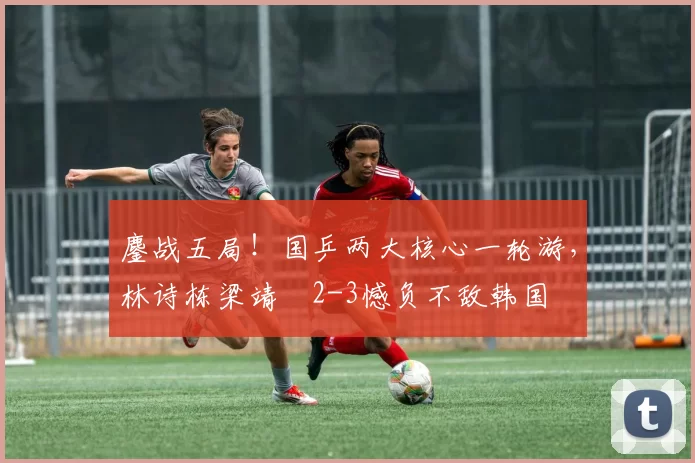 鏖战五局!国乒两大核心一轮游,林诗栋梁靖崑2-3憾负不敌韩国