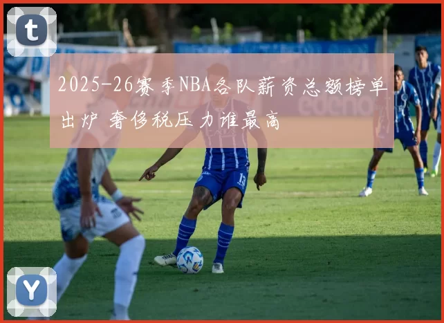 2025-26赛季NBA各队薪资总额榜单出炉 奢侈税压力谁最高