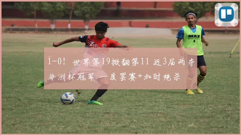 1-0！世界第19掀翻第11 近3届两夺非洲杯冠军 一度罢赛+加时绝杀