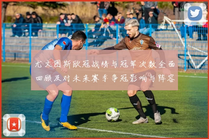 尤文图斯欧冠战绩与冠军次数全面回顾及对未来赛季争冠影响与阵容考量