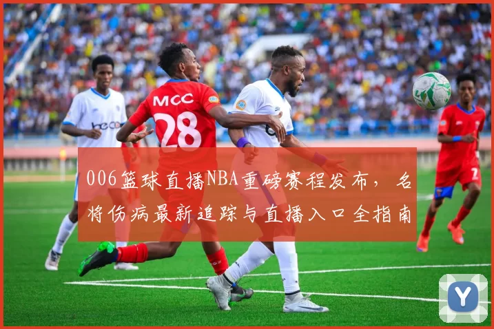 006篮球直播NBA重磅赛程发布，名将伤病最新追踪与直播入口全指南