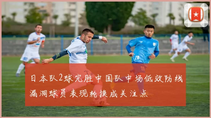 日本队2球完胜中国队中场低效防线漏洞球员表现轮换成关注点