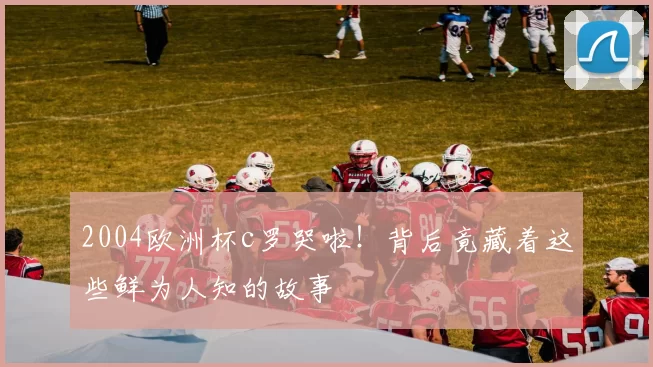 2004欧洲杯c罗哭啦!背后竟藏着这些鲜为人知的故事