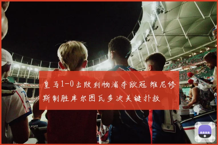 皇马1-0击败利物浦夺欧冠 维尼修斯制胜库尔图瓦多次关键扑救