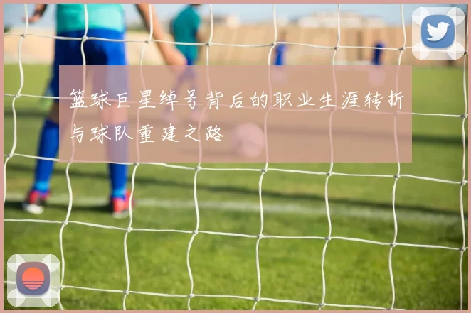 篮球巨星绰号背后的职业生涯转折与球队重建之路