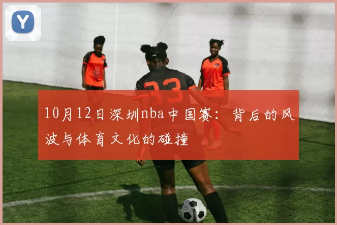 10月12日深圳nba中国赛:背后的风波与体育文化的碰撞