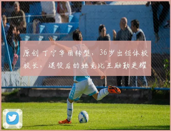 原创 丁宁华丽转型，36岁出任体校校长，退役后的她竟比王励勤更耀眼？