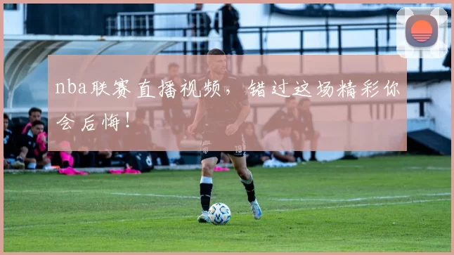 nba联赛直播视频,错过这场精彩你会后悔!