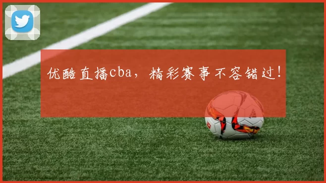 优酷直播cba，精彩赛事不容错过！