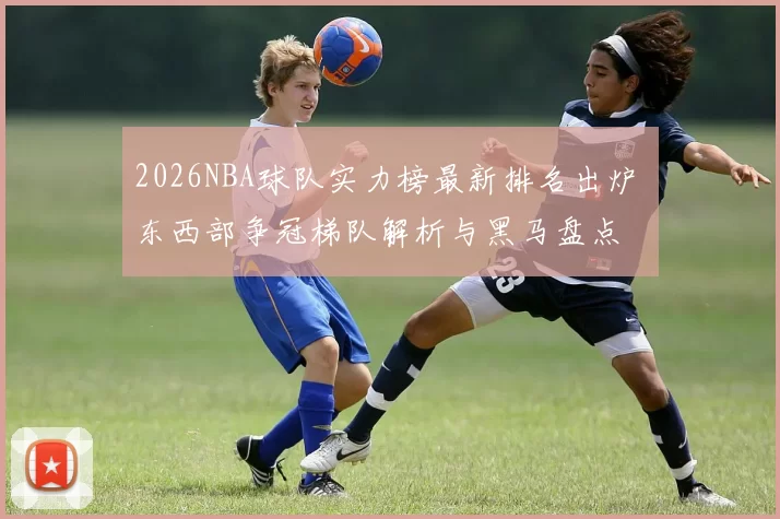 2026NBA球队实力榜最新排名出炉 东西部争冠梯队解析与黑马盘点