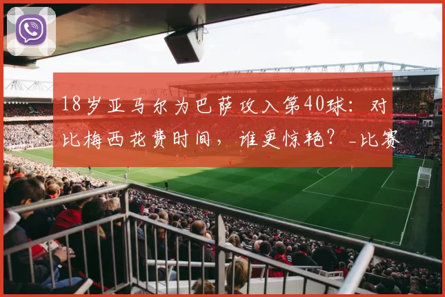 18岁亚马尔为巴萨攻入第40球：对比梅西花费时间，谁更惊艳？_比赛_进球_西班牙