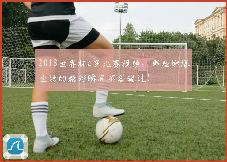 2018世界杯c罗比赛视频，那些燃爆全场的精彩瞬间不容错过！