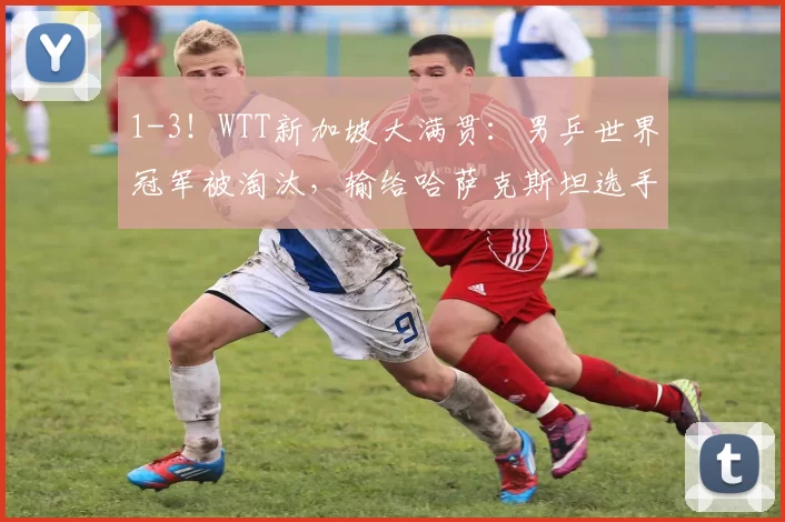 1-3!WTT新加坡大满贯:男乒世界冠军被淘汰,输给哈萨克斯坦选手