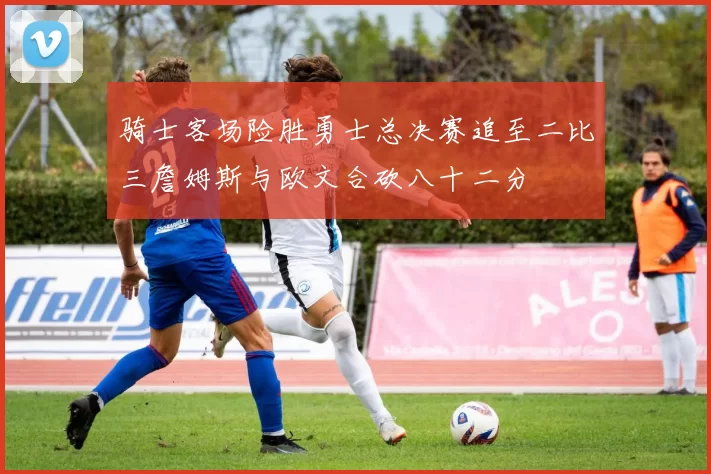 骑士客场险胜勇士总决赛追至二比三詹姆斯与欧文合砍八十二分