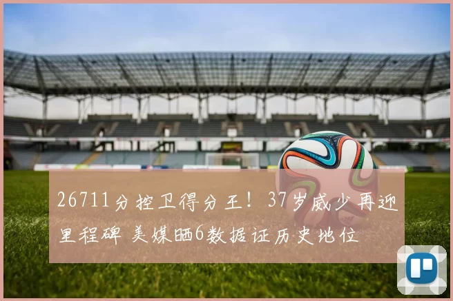 26711分控卫得分王！37岁威少再迎里程碑 美媒晒6数据证历史地位