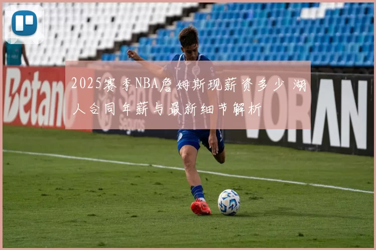 2025赛季NBA詹姆斯现薪资多少 湖人合同年薪与最新细节解析
