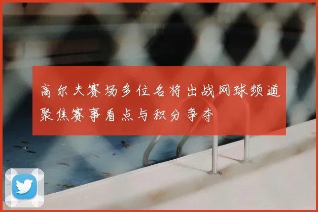 高尔夫赛场多位名将出战网球频道聚焦赛事看点与积分争夺