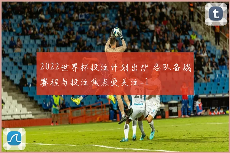 2022世界杯投注计划出炉 各队备战赛程与投注焦点受关注_1