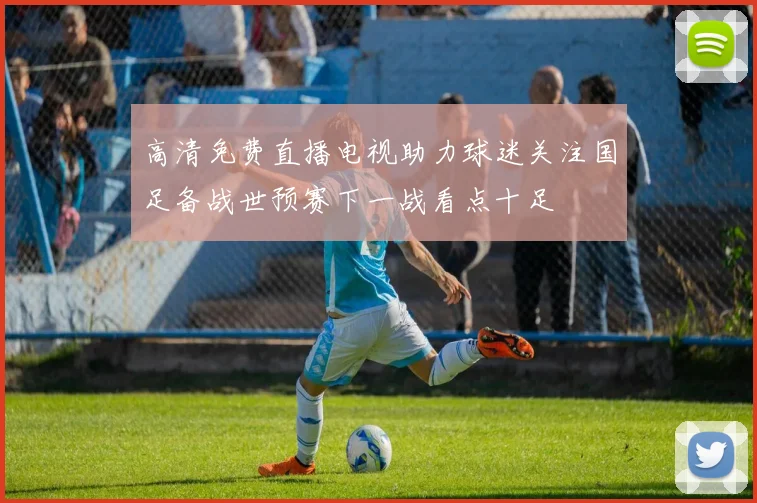 高清免费直播电视助力球迷关注国足备战世预赛下一战看点十足