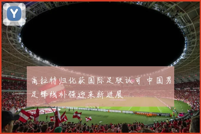 高拉特归化获国际足联认可 中国男足锋线补强迎来新进展