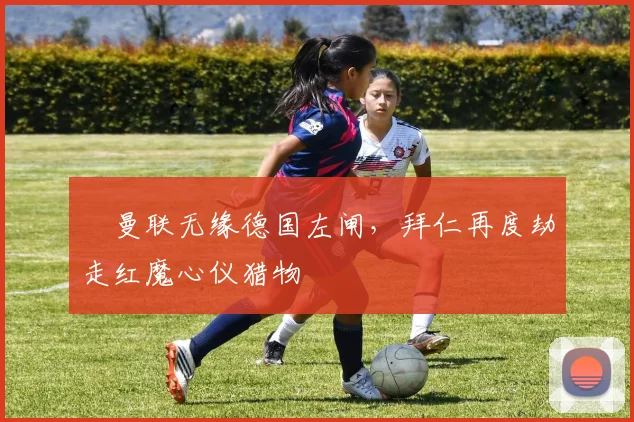 ​曼联无缘德国左闸，拜仁再度劫走红魔心仪猎物