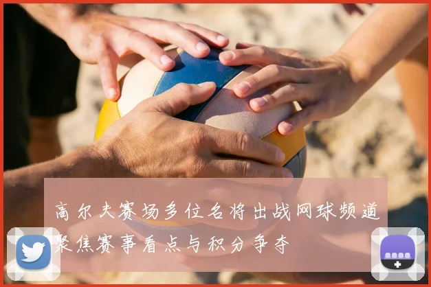 高尔夫赛场多位名将出战网球频道聚焦赛事看点与积分争夺