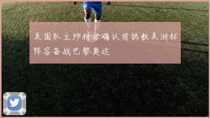美国队主帅科尔确认将执教美洲杯阵容备战巴黎奥运